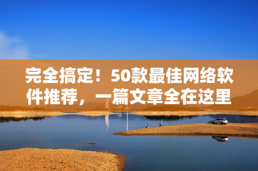 完全搞定！50款最佳网络软件推荐，一篇文章全在这里！