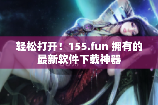 轻松打开！155.fun 拥有的最新软件下载神器