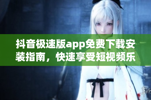 抖音极速版app免费下载安装指南，快速享受短视频乐趣