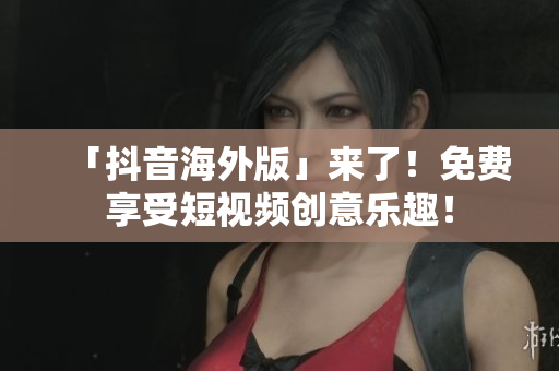 「抖音海外版」来了！免费享受短视频创意乐趣！