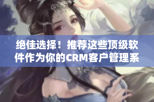 绝佳选择！推荐这些顶级软件作为你的CRM客户管理系统