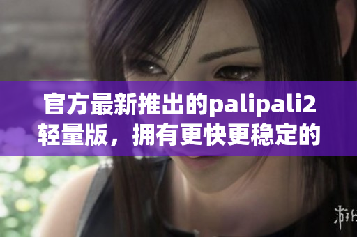 官方最新推出的palipali2轻量版，拥有更快更稳定的入口！