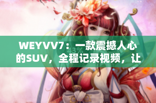 WEYVV7：一款震撼人心的SUV，全程记录视频，让你感受最真实的驾驶体验