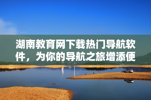 湖南教育网下载热门导航软件，为你的导航之旅增添便利