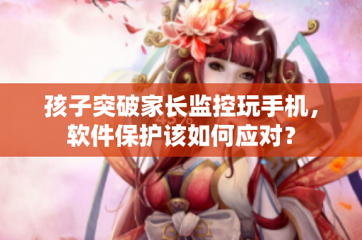 孩子突破家长监控玩手机，软件保护该如何应对？