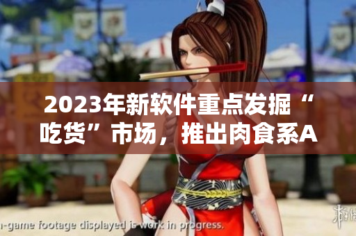2023年新软件重点发掘“吃货”市场，推出肉食系APP！