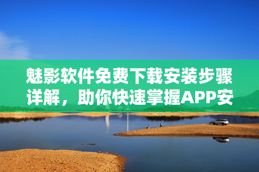 魅影软件免费下载安装步骤详解，助你快速掌握APP安装技巧