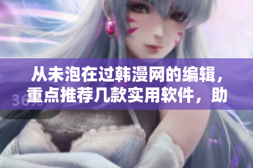 从未泡在过韩漫网的编辑，重点推荐几款实用软件，助你提升工作效率