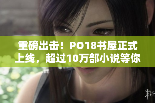 重磅出击！PO18书屋正式上线，超过10万部小说等你来看！