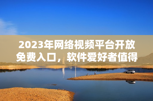 2023年网络视频平台开放免费入口，软件爱好者值得关注