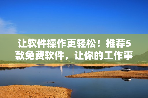 让软件操作更轻松！推荐5款免费软件，让你的工作事半功倍