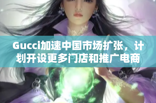 Gucci加速中国市场扩张，计划开设更多门店和推广电商业务