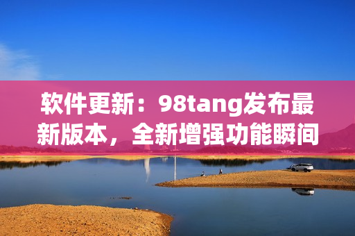 软件更新：98tang发布最新版本，全新增强功能瞬间提升用户体验