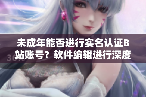 未成年能否进行实名认证B站账号？软件编辑进行深度解析