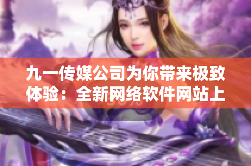 九一传媒公司为你带来极致体验：全新网络软件网站上线！