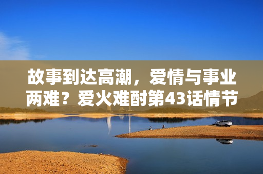 故事到达高潮，爱情与事业两难？爱火难酎第43话情节全解析，一起来看！