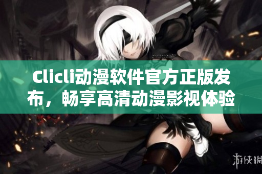Clicli动漫软件官方正版发布，畅享高清动漫影视体验