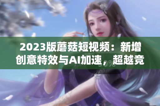 2023版蘑菇短视频：新增创意特效与AI加速，超越竞争对手
