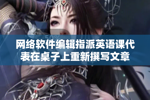 网络软件编辑指派英语课代表在桌子上重新撰写文章