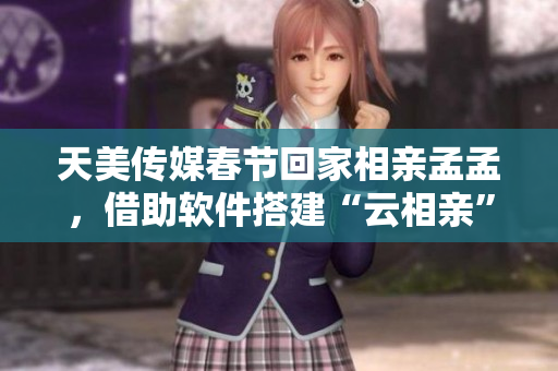 天美传媒春节回家相亲孟孟，借助软件搭建“云相亲”平台