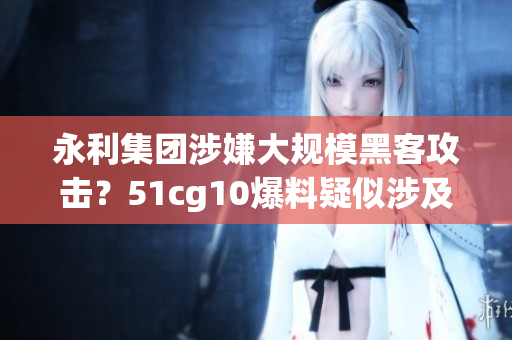 永利集团涉嫌大规模黑客攻击？51cg10爆料疑似涉及软件漏洞泄露