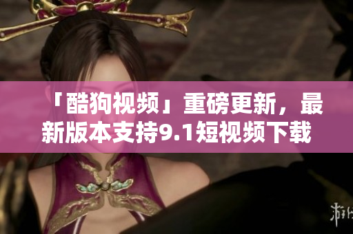 「酷狗视频」重磅更新，最新版本支持9.1短视频下载，观影体验更加流畅！