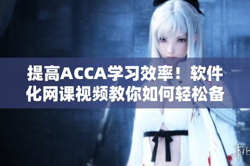 提高ACCA学习效率！软件化网课视频教你如何轻松备考ACCA