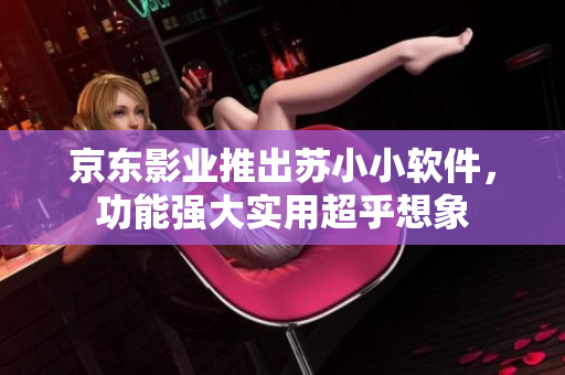 京东影业推出苏小小软件，功能强大实用超乎想象