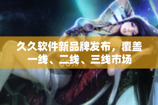 久久软件新品牌发布，覆盖一线、二线、三线市场