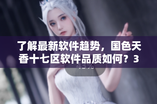了解最新软件趋势，国色天香十七区软件品质如何？35区测评揭秘！