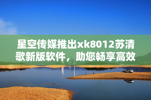 星空传媒推出xk8012苏清歌新版软件，助您畅享高效工作生活