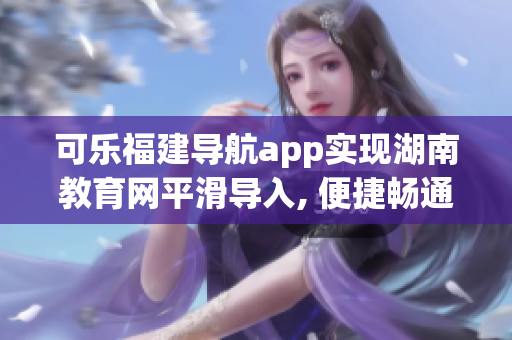 可乐福建导航app实现湖南教育网平滑导入, 便捷畅通软件相关渠道