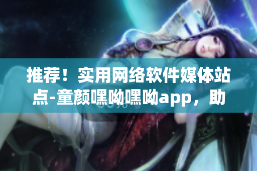 推荐！实用网络软件媒体站点-童颜嘿呦嘿呦app，助你畅享网络世界