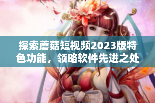 探索蘑菇短视频2023版特色功能，领略软件先进之处