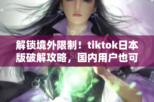 解锁境外限制！tiktok日本版破解攻略，国内用户也可轻松畅玩