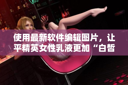 使用最新软件编辑图片，让平精英女性乳液更加“白皙水嫩”