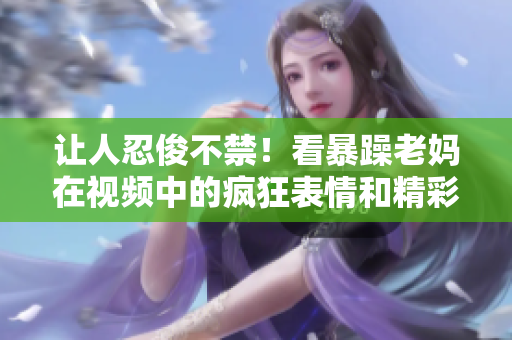 让人忍俊不禁！看暴躁老妈在视频中的疯狂表情和精彩发言！