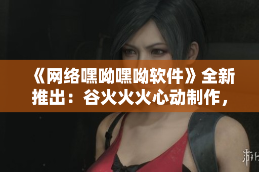 《网络嘿呦嘿呦软件》全新推出：谷火火火心动制作，让你越用越嗨心！