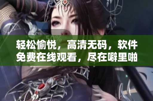 轻松愉悦，高清无码，软件免费在线观看，尽在噼里啪啦软件！