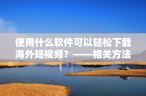 使用什么软件可以轻松下载海外短视频？——相关方法让你赢在起点