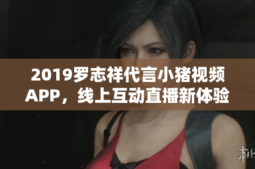 2019罗志祥代言小猪视频APP，线上互动直播新体验