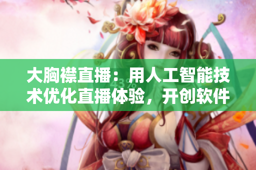 大胸襟直播：用人工智能技术优化直播体验，开创软件行业新局面
