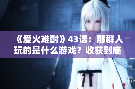 《爱火难酎》43话：那群人玩的是什么游戏？收获到底有多少？