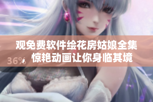 观免费软件绘花房姑娘全集，惊艳动画让你身临其境
