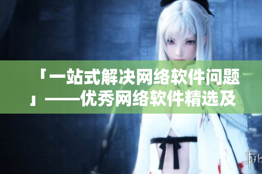 「一站式解决网络软件问题」——优秀网络软件精选及使用攻略