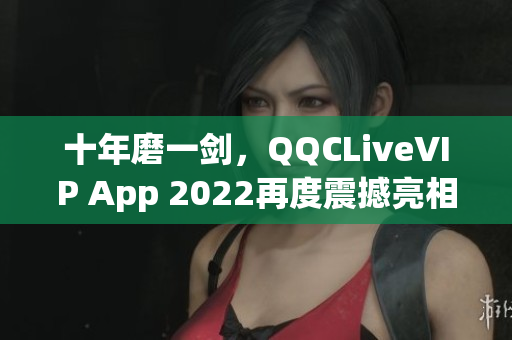 十年磨一剑，QQCLiveVIP App 2022再度震撼亮相