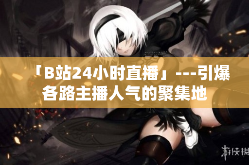 「B站24小时直播」---引爆各路主播人气的聚集地