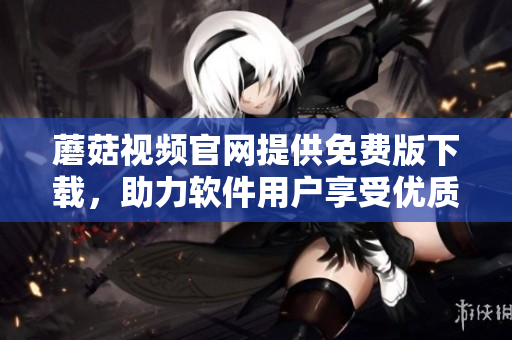 蘑菇视频官网提供免费版下载，助力软件用户享受优质视频体验