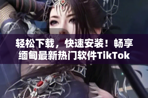 轻松下载，快速安装！畅享缅甸最新热门软件TikTok