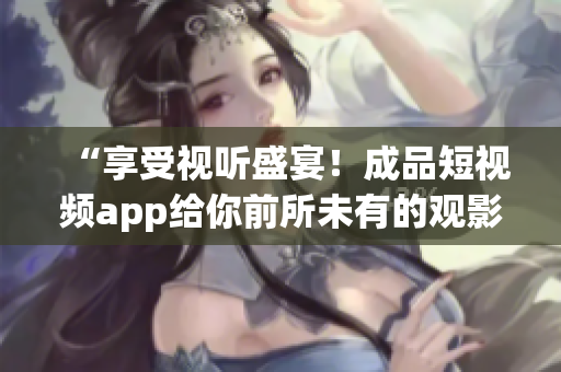 “享受视听盛宴！成品短视频app给你前所未有的观影体验！”